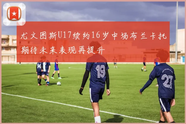 尤文图斯U17续约16岁中场布兰卡托期待未来表现再提升