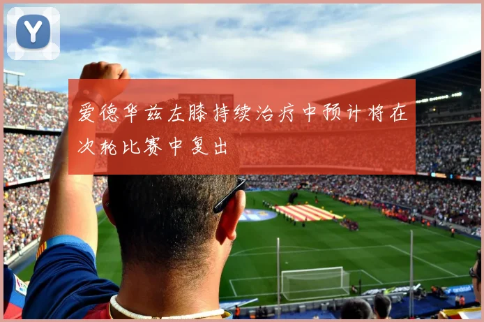 爱德华兹左膝持续治疗中预计将在次轮比赛中复出