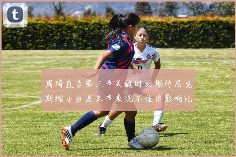 周琦直言第三节关键时刻期待尼克斯缩小分差末节表现不佳将影响比赛结果