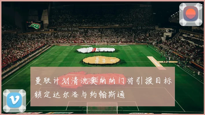 曼联计划清洗奥纳纳门将引援目标锁定达尔洛与约翰斯通
