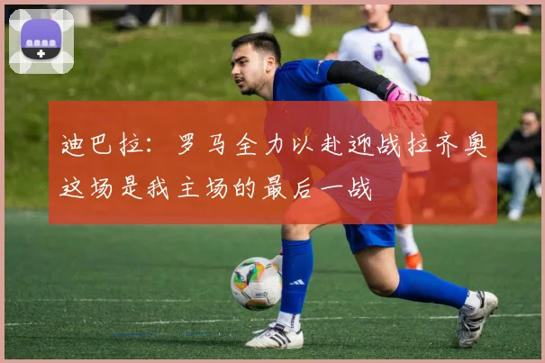 迪巴拉：罗马全力以赴迎战拉齐奥这场是我主场的最后一战