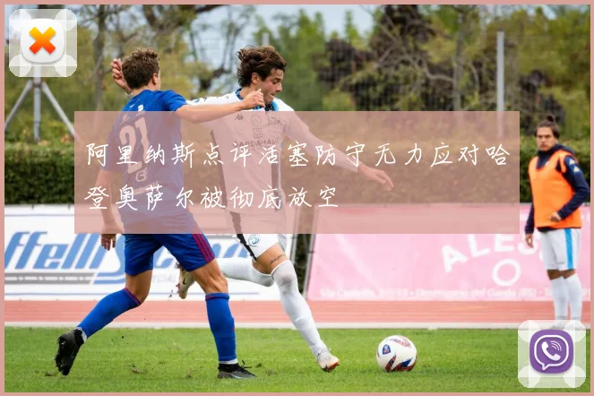 阿里纳斯点评活塞防守无力应对哈登奥萨尔被彻底放空