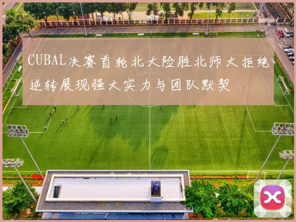 CUBAL决赛首轮北大险胜北师大拒绝逆转展现强大实力与团队默契