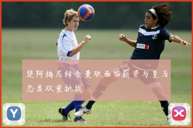 楚阿梅尼转会曼联面临薪资与皇马态度双重挑战