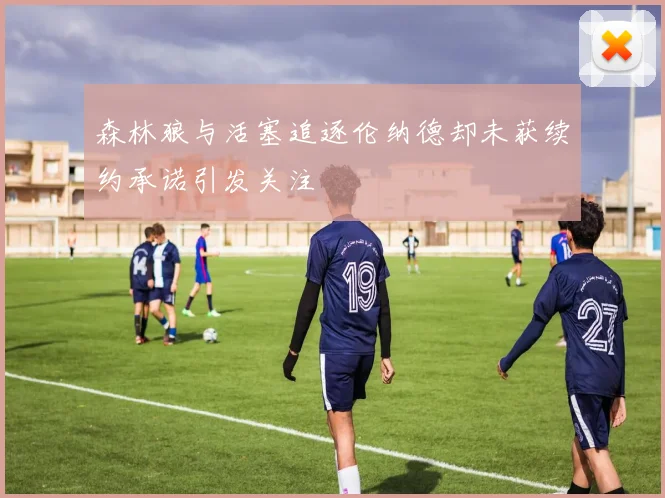 森林狼与活塞追逐伦纳德却未获续约承诺引发关注