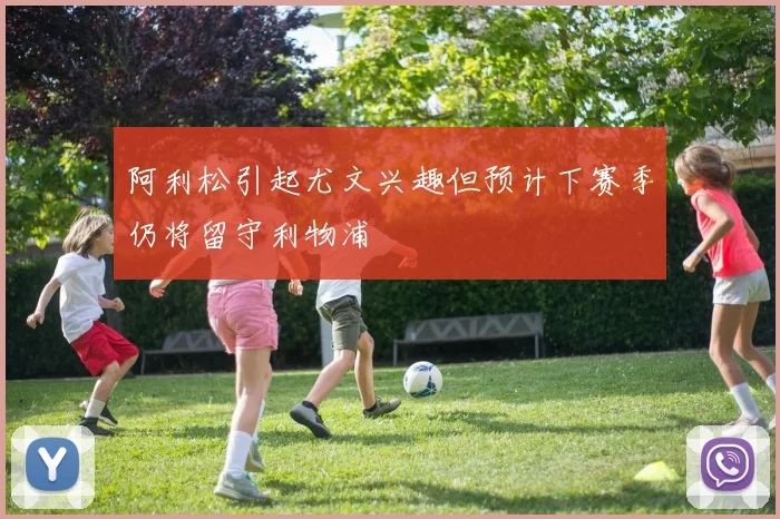 阿利松引起尤文兴趣但预计下赛季仍将留守利物浦