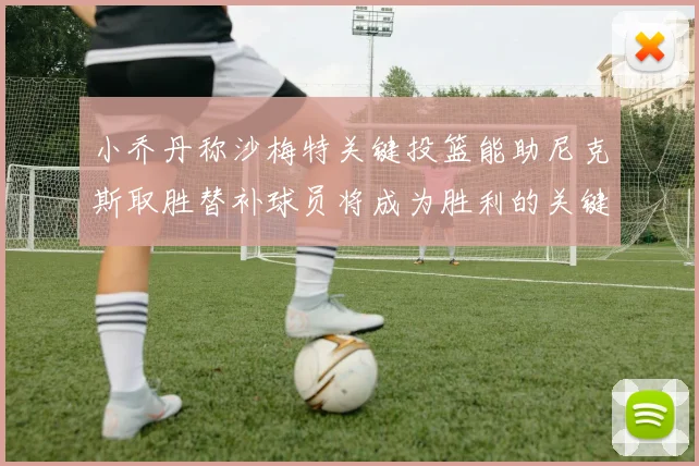 小乔丹称沙梅特关键投篮能助尼克斯取胜替补球员将成为胜利的关键因素