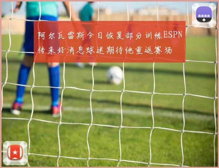 阿尔瓦雷斯今日恢复部分训练ESPN传来好消息球迷期待他重返赛场