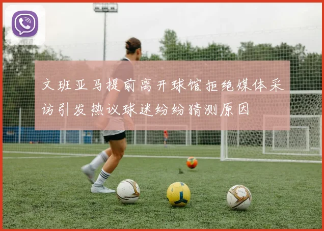 文班亚马提前离开球馆拒绝媒体采访引发热议球迷纷纷猜测原因