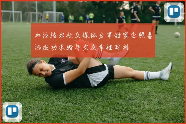 加拉格尔社交媒体分享甜蜜合照喜讯成功求婚与女友幸福时刻
