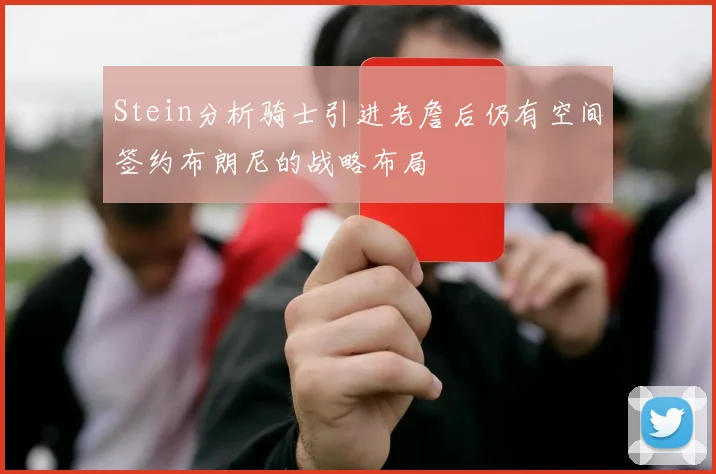 Stein分析骑士引进老詹后仍有空间签约布朗尼的战略布局